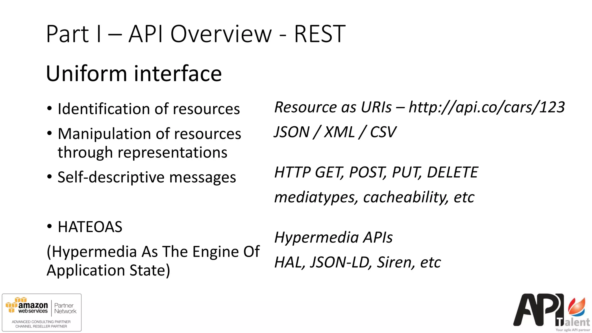 Part I – API Overview - REST
Uniform interface
• Identification of resources
• Manipulation of resources
through representations
• Self-descriptive messages
• HATEOAS
(Hypermedia As The Engine Of
Application State)
Resource as URIs – http://api.co/cars/123
JSON / XML / CSV
HTTP GET, POST, PUT, DELETE
mediatypes, cacheability, etc
Hypermedia APIs
HAL, JSON-LD, Siren, etc
 