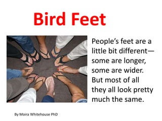 Bird Feet
                          People’s feet are a
                          little bit different—
                          some are longer,
                          some are wider.
                          But most of all
                          they all look pretty
                          much the same.
By Moira Whitehouse PhD
 