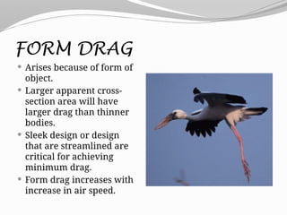 FORM DRAG
 Arises because of form of
object.
 Larger apparent cross-
section area will have
larger drag than thinner
bodies.
 Sleek design or design
that are streamlined are
critical for achieving
minimum drag.
 Form drag increases with
increase in air speed.
 
