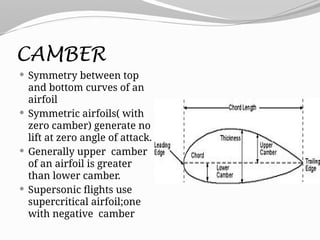 CAMBER
 Symmetry between top
and bottom curves of an
airfoil
 Symmetric airfoils( with
zero camber) generate no
lift at zero angle of attack.
 Generally upper camber
of an airfoil is greater
than lower camber.
 Supersonic flights use
supercritical airfoil;one
with negative camber
 