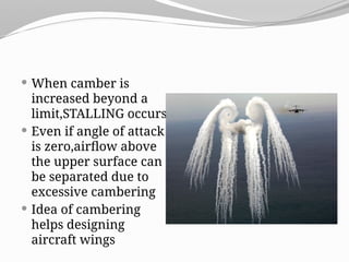  When camber is
increased beyond a
limit,STALLING occurs
 Even if angle of attack
is zero,airflow above
the upper surface can
be separated due to
excessive cambering
 Idea of cambering
helps designing
aircraft wings
 