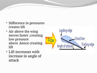  Difference in pressures
creates lift
 Air above the wing
moves faster ,creating
low pressure
above ,hence creating
lift
 Lift increases with
increase in angle of
attack
 