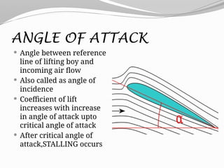 ANGLE OF ATTACK
 Angle between reference
line of lifting boy and
incoming air flow
 Also called as angle of
incidence
 Coefficient of lift
increases with increase
in angle of attack upto
critical angle of attack
 After critical angle of
attack,STALLING occurs
 