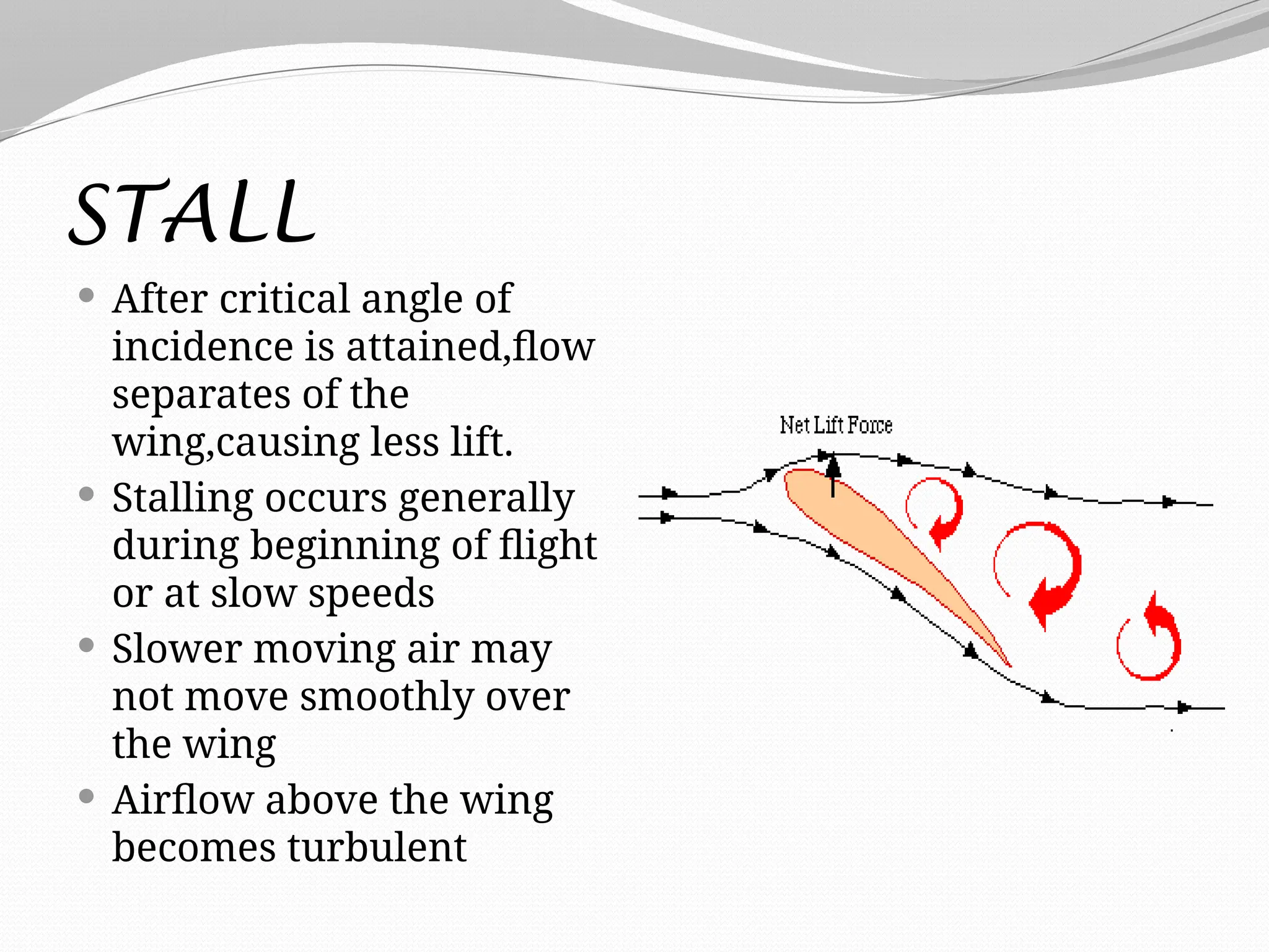 STALL
 After critical angle of
incidence is attained,flow
separates of the
wing,causing less lift.
 Stalling occurs generally
during beginning of flight
or at slow speeds
 Slower moving air may
not move smoothly over
the wing
 Airflow above the wing
becomes turbulent
 