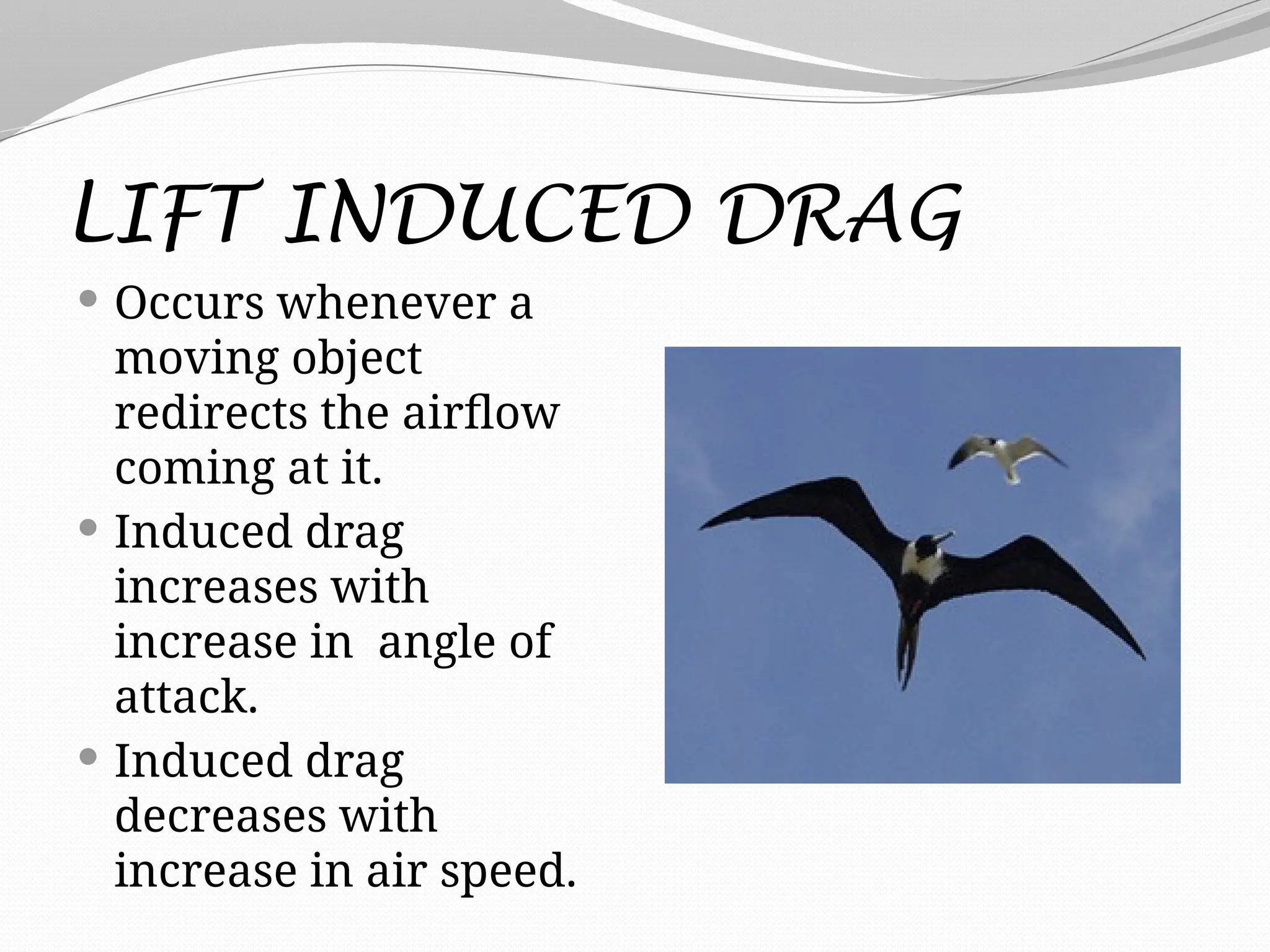 LIFT INDUCED DRAG
 Occurs whenever a
moving object
redirects the airflow
coming at it.
 Induced drag
increases with
increase in angle of
attack.
 Induced drag
decreases with
increase in air speed.
 