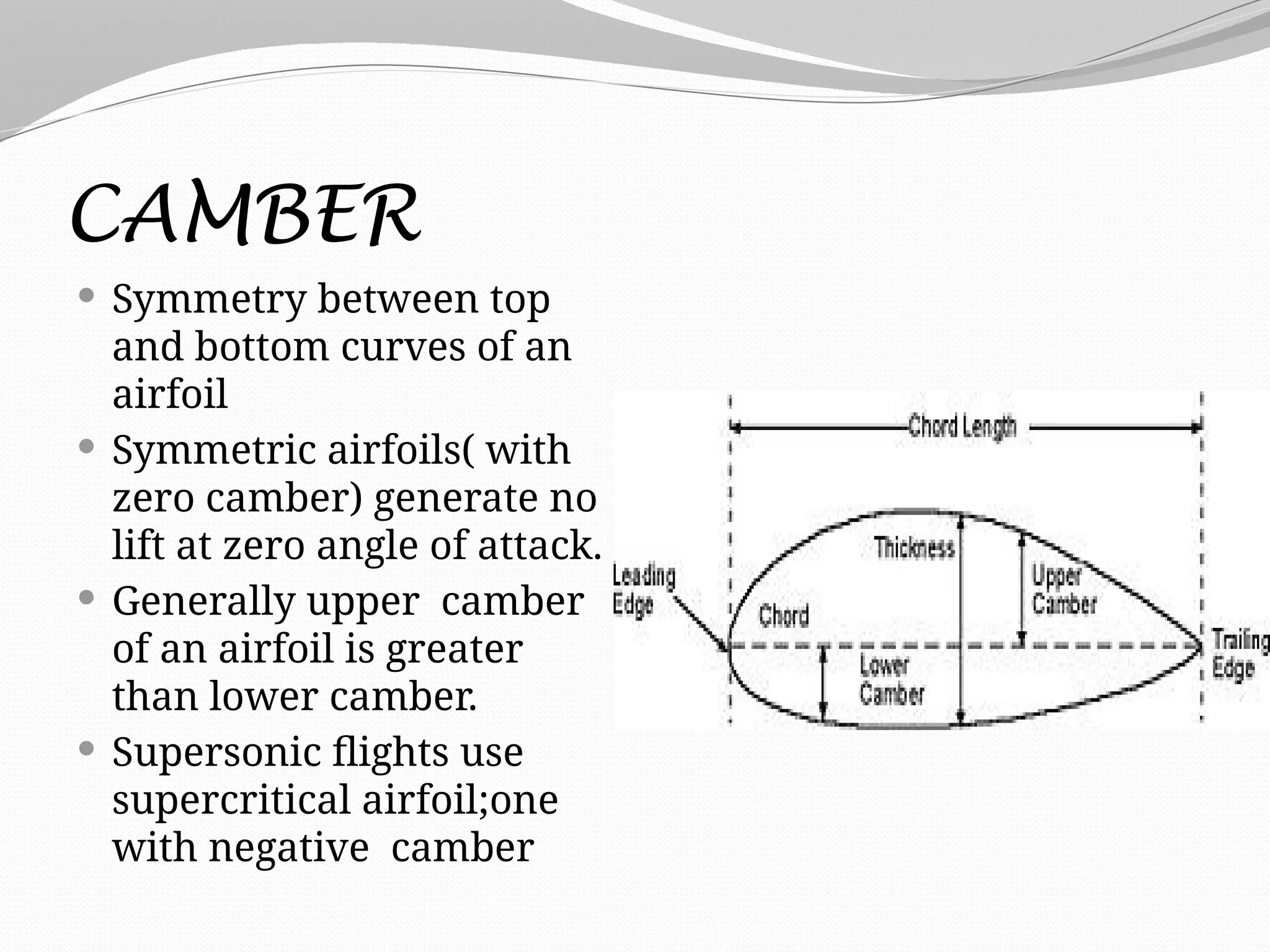 CAMBER
 Symmetry between top
and bottom curves of an
airfoil
 Symmetric airfoils( with
zero camber) generate no
lift at zero angle of attack.
 Generally upper camber
of an airfoil is greater
than lower camber.
 Supersonic flights use
supercritical airfoil;one
with negative camber
 