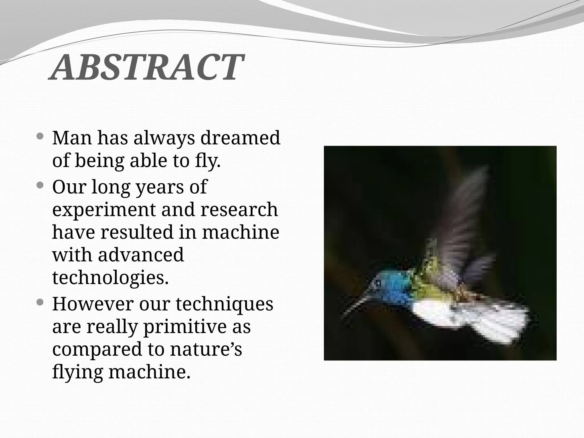  Man has always dreamed
of being able to fly.
 Our long years of
experiment and research
have resulted in machine
with advanced
technologies.
 However our techniques
are really primitive as
compared to nature’s
flying machine.
ABSTRACT
 