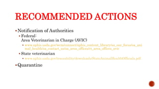 RECOMMENDED ACTIONS
Notification of Authorities
 Federal:
Area Veterinarian in Charge (AVIC)
 www.aphis.usda.gov/wcm/connect/aphis_content_library/sa_our_focus/sa_ani
mal_health/sa_contact_us/sa_area_offices/ct_area_offices_avic
 State veterinarian
 www.aphis.usda.gov/traceability/downloads/StateAnimalHealthOfficials.pdf
Quarantine
Center for Food Security and Public Health, Iowa State University, 2013
 