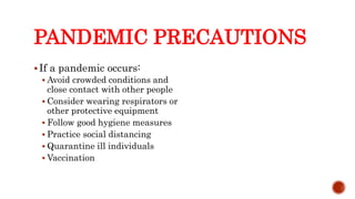 PANDEMIC PRECAUTIONS
If a pandemic occurs:
 Avoid crowded conditions and
close contact with other people
 Consider wearing respirators or
other protective equipment
 Follow good hygiene measures
 Practice social distancing
 Quarantine ill individuals
 Vaccination
Center for Food Security and Public Health, Iowa State University, 2013
 