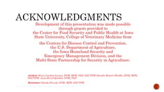 Development of this presentation was made possible
through grants provided to
the Center for Food Security and Public Health at Iowa
State University, College of Veterinary Medicine from
the Centers for Disease Control and Prevention,
the U.S. Department of Agriculture,
the Iowa Homeland Security and
Emergency Management Division, and the
Multi-State Partnership for Security in Agriculture.
Authors: Kerry Leedom Larson, DVM, MPH, PhD, DACVPM; Danelle Bickett-Weddle, DVM, MPH,
DACVPM; Anna Rovid Spickler, DVM, PhD
Reviewers: Glenda Dvorak, DVM, MPH, DACVPM
Center for Food Security and Public Health, Iowa State University, 2013
 