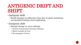 ANTIGENIC DRIFT AND
SHIFT
Antigenic drift
 Small changes in influenza virus due to point mutations
accumulated during virus replication
Antigenic shift
 Abrupt change in virus subtype
 Genetic reassortment between subtypes
 Direct transfer of virus
 Re-emergence of virus
Center for Food Security and Public Health, Iowa State University, 2013
 
