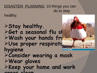 DISASTER  PLANNING : 10 things you can  do to stay healthy.  Stay healthy. Get a seasonal flu shot Wash your hands frequently Use proper respiratory hygiene   Consider wearing a mask Wear gloves Keep your home and work areas clean Be careful about the food you eat 