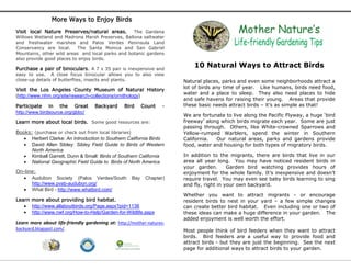 More Ways to Enjoy Birds
Visit local Nature Preserves/natural areas.       The Gardena
Willows Wetland and Madrona Marsh Preserves, Ballona saltwater
and freshwater marshes and Palos Verdes Peninsula Land
Conservancy are local.     The Santa Monica and San Gabriel
Mountains, other wild areas and local parks and botanic gardens
also provide good places to enjoy birds.

Purchase a pair of binoculars. A 7 x 35 pair is inexpensive and
                                                                          10 Natural Ways to Attract Birds
easy to use. A close focus binocular allows you to also view
close-up details of butterflies, insects and plants.                  Natural places, parks and even some neighborhoods attract a
Visit the Los Angeles County Museum of Natural History                lot of birds any time of year. Like humans, birds need food,
                                                                      water and a place to sleep. They also need places to hide
(http://www.nhm.org/site/research-collections/ornithology)
                                                                      and safe havens for raising their young. Areas that provide
Participate in the Great           Backyard     Bird      Count   -   these basic needs attract birds – it’s as simple as that!
http://www.birdsource.org/gbbc/
                                                                      We are fortunate to live along the Pacific Flyway, a huge ‘bird
Learn more about local birds. Some good resources are:                freeway’ along which birds migrate each year. Some are just
                                                                      passing through. Others, like White-crowned Sparrows and
Books: (purchase or check out from local libraries)                   Yellow-rumped Warblers, spend the winter in Southern
    Herbert Clarke: An Introduction to Southern California Birds     California.  Our natural areas, parks and gardens provide
    David Allen Sibley: Sibley Field Guide to Birds of Western       food, water and housing for both types of migratory birds.
      North America
    Kimball Garrett, Dunn & Small: Birds of Southern California      In addition to the migrants, there are birds that live in our
    National Geographic Field Guide to Birds of North America        area all year long. You may have noticed resident birds in
                                                                      your garden.       Garden bird watching provides hours of
On-line:                                                              enjoyment for the whole family. It’s inexpensive and doesn’t
   Audubon Society (Palos Verdes/South             Bay    Chapter)   require travel. You may even see baby birds learning to sing
      http://www.pvsb-audubon.org/                                    and fly, right in your own backyard.
   What Bird - http://www.whatbird.com/
                                                                      Whether you want to attract migrants - or encourage
Learn more about providing bird habitat.                              resident birds to nest in your yard – a few simple changes
    http://www.allaboutbirds.org/Page.aspx?pid=1138                  can create better bird habitat. Even including one or two of
    http://www.nwf.org/How-to-Help/Garden-for-Wildlife.aspx          these ideas can make a huge difference in your garden. The
                                                                      added enjoyment is well worth the effort.
Learn more about life-friendly gardening at: http://mother-natures-
backyard.blogspot.com/.                                               Most people think of bird feeders when they want to attract
                                                                      birds. Bird feeders are a useful way to provide food and
                                                                      attract birds - but they are just the beginning. See the next
                                                                      page for additional ways to attract birds to your garden.
 