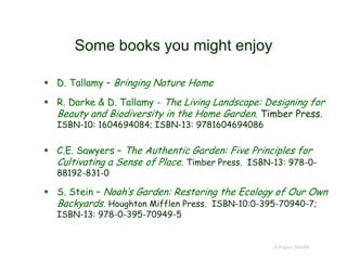 Some books you might enjoy
 D. Tallamy – Bringing Nature Home
 R. Darke & D. Tallamy - The Living Landscape: Designing for
Beauty and Biodiversity in the Home Garden. Timber Press.
ISBN-10: 1604694084; ISBN-13: 9781604694086
 C.E. Sawyers – The Authentic Garden: Five Principles for
Cultivating a Sense of Place. Timber Press. ISBN-13: 978-0-
88192-831-0
 S. Stein – Noah’s Garden: Restoring the Ecology of Our Own
Backyards. Houghton Mifflen Press. ISBN-10:0-395-70940-7;
ISBN-13: 978-0-395-70949-5
© Project SOUND
 