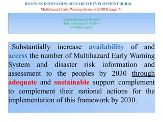 Sendai Framework Disaster
Risk Reduction 2015-2030
(SFDRR) target 7
Substantially increase availability of and
access the number of Multihazard Early Warning
System and disaster risk information and
assessment to the peoples by 2030 through
adequate and sustainable support complement
to complement their national actions for the
implementation of this framework by 2030.
BUSINESS INNOVATION RESEARCH DEVELOPMENT (BIRD)
Multi-hazard Early Warning System (SFDRR target 7)
 