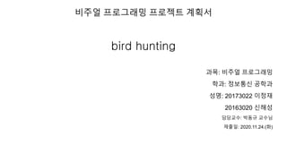 비주얼 프로그래밍 프로젝트 계획서
bird hunting
과목: 비주얼 프로그래밍
학과: 정보통신 공학과
성명: 20173022 이정재
20163020 신해성
담당교수: 박동규 교수님
제출일: 2020.11.24.(화)
 