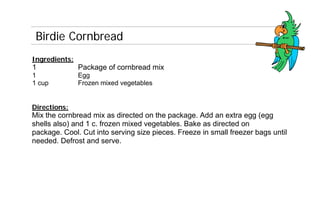 Birdie Cornbread
Ingredients:
1              Package of cornbread mix
1              Egg
1 cup          Frozen mixed vegetables


Directions:
Mix the cornbread mix as directed on the package. Add an extra egg (egg
shells also) and 1 c. frozen mixed vegetables. Bake as directed on
package. Cool. Cut into serving size pieces. Freeze in small freezer bags until
needed. Defrost and serve.
 