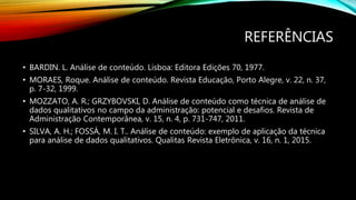 REFERÊNCIAS
• BARDIN. L. Análise de conteúdo. Lisboa: Editora Edições 70, 1977.
• MORAES, Roque. Análise de conteúdo. Revista Educação, Porto Alegre, v. 22, n. 37,
p. 7-32, 1999.
• MOZZATO, A. R.; GRZYBOVSKI, D. Análise de conteúdo como técnica de análise de
dados qualitativos no campo da administração: potencial e desafios. Revista de
Administração Contemporânea, v. 15, n. 4, p. 731-747, 2011.
• SILVA, A. H.; FOSSÁ, M. I. T.. Análise de conteúdo: exemplo de aplicação da técnica
para análise de dados qualitativos. Qualitas Revista Eletrônica, v. 16, n. 1, 2015.
 