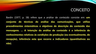 CONCEITO
Bardin (1977, p. 38) refere que a análise de conteúdo consiste em: um
conjunto de técnicas de análise das comunicações, que utiliza
procedimentos sistemáticos e objetivos de descrição do conteúdo das
mensagens. ... A intenção da análise de conteúdo é a inferência de
conhecimentos relativos às condições de produção (ou eventualmente, de
recepção), inferência esta que recorre a indicadores (quantitativos ou
não).
 