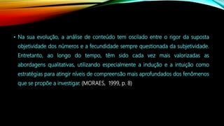 • Na sua evolução, a análise de conteúdo tem oscilado entre o rigor da suposta
objetividade dos números e a fecundidade sempre questionada da subjetividade.
Entretanto, ao longo do tempo, têm sido cada vez mais valorizadas as
abordagens qualitativas, utilizando especialmente a indução e a intuição como
estratégias para atingir níveis de compreensão mais aprofundados dos fenômenos
que se propõe a investigar. (MORAES, 1999, p. 8)
 