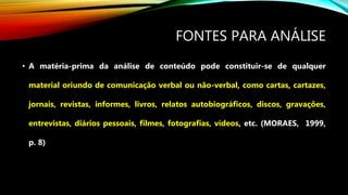 FONTES PARA ANÁLISE
• A matéria-prima da análise de conteúdo pode constituir-se de qualquer
material oriundo de comunicação verbal ou não-verbal, como cartas, cartazes,
jornais, revistas, informes, livros, relatos autobiográficos, discos, gravações,
entrevistas, diários pessoais, filmes, fotografias, vídeos, etc. (MORAES, 1999,
p. 8)
 