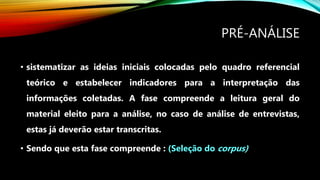 PRÉ-ANÁLISE
• sistematizar as ideias iniciais colocadas pelo quadro referencial
teórico e estabelecer indicadores para a interpretação das
informações coletadas. A fase compreende a leitura geral do
material eleito para a análise, no caso de análise de entrevistas,
estas já deverão estar transcritas.
• Sendo que esta fase compreende : (Seleção do corpus)
 