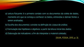 a) Leitura flutuante: é o primeiro contato com os documentos da coleta de dados,
momento em que se começa a conhecer os textos, entrevistas e demais fontes a
serem analisadas;
b) Escolha dos documentos: consiste na definição do corpus de análise;
c) Formulação das hipóteses e objetivos: a partir da leitura inicial dos dados;
d) Elaboração de indicadores: a fim de interpretar o material coletado;
(SILVA, FOSSA, 2015, p. 3).
 