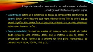É importante ressaltar que a escolha dos dados a serem analisados,
obedeça a orientação das seguintes regras:
• Exaustividade: refere-se à deferência de todos os componentes constitutivos do
corpus. Bardin (1977) descreve essa regra, detendo-se no fato de que o ato de
exaurir significa não deixar fora da pesquisa qualquer um de seus elementos,
sejam quais forem as razões.
• Representatividade: no caso da seleção um número muito elevado de dados,
pode efetuar-se uma amostra, desde que o material a isto se preste. A
amostragem diz-se rigorosa se a amostra for uma parte representativa do
universo inicial (SILVA, FOSSA, 2015, p. 3).
 