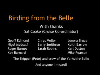 Birding from the Belle With thanks Sal Cooke (Cruise Co-ordinator) Geoff Edmond  Chrys Mellor Lenora Bruce Nigel Medcalf  Barry Smithson Keith Barrow  Roger Barnes Sarah Robins Karl Dutton  Kev Barnard Mike Pearson The Skipper (Pete) and crew of the Yorkshire Belle And anyone I missed! 