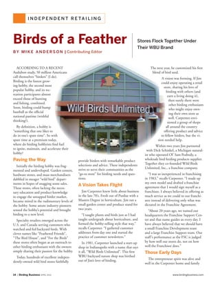14 | Birding Business APRIL 2013 www.birdingbusiness.com
I N D E P E N D E N T R E TA I L I N G
According TO a recent
Audubon study, 50 million Americans
call themselves “birders” (I do).
Birding is the fastest grow-
ing hobby, the second most
popular hobby, and its rec-
reation participants almost
exceed those of hunting
and fishing, combined.
Soon, birding could bump
baseball as the official
national pastime (wishful
thinking?).
By definition, a hobby is
“something that one likes to
do in one’s spare time”. So with
spare time at a premium today,
where do birding hobbyists find fuel
to ignite, maintain, and accelerate their
hobby?
Paving the Way
Initially the birding hobby was frag-
mented and undeveloped. Garden centers,
hardware stores, and mass merchandisers
dabbled in meager “wild bird” depart-
ments in hopes of snagging some sales.
These stores, often lacking the neces-
sary education and product knowledge
to engage the untapped birder market,
became mired in the rudimentary levels of
the hobby. Some astute industry pioneers
sensed the hobby’s potential and brought
birding to a new level.
Specialty retailers emerged across the
U.S. and Canada serving customers who
watched and fed backyard birds. With
clever names like “Feathered Friends”,
“The Bird House”, and “For the Birds”
these stores often began as an outreach to
other birding enthusiasts with the owners
simply sharing their passion for the hobby.
Today, hundreds of excellent indepen-
dently-owned wild bird stores faithfully
provide birders with remarkable product
selections and advice. These independents
strive to serve their communities as the
“go-to store” for birding needs and ques-
tions.
A Vision Takes Flight
Jim Carpenter knew little about business
in the late 70’s. Fresh out of Purdue with a
Masters Degree in horticulture, Jim ran a
small garden center and produce stand for
two years.
“I taught plants and birds just as I had
taught undergrads about horticulture, and
formed the hobby-selling style that way,”
recalls Carpenter. “I gathered customer
addresses from day one and started the
practice of customer newsletters.”
In 1981, Carpenter launched a start-up
shop in Indianapolis with a name that says
it all, “Wild Birds Unlimited”. This first
WBU backyard nature shop was birthed
out of Jim’s love of birding.
The next year, he customized his first
blend of bird seed.
A vision was forming. If Jim
could enjoy operating a retail
store, sharing his love of
birding with others (and
earn a living doing it),
then surely there were
other birding enthusiasts
who might enjoy own-
ing their own store as
well. Carpenter envi-
sioned a group of shops
all around the country
offering product and advice
to fellow birders, but the vi-
sion needed help.
Within two years Jim partnered
with Dick Schinkel, a Michigan natural-
ist who operated Ol’ Sam Peabody, a
wholesale bird feeding products supplier.
Together they co-founded Wild Birds
Unlimited, Inc., a franchise company.
“I was so inexperienced in franchising
in 1983,” recalls Carpenter. “I made up
my own model and drafted a franchise
agreement that I would sign myself as a
franchisee. I always believed in offering as
much service as we could to our franchi-
sees instead of delivering only what was
dictated in the Franchise Agreement.
“About 20 years ago, we named our
headquarters the Franchise Support Cen-
ter and that name guides us every day. I
have always believed that we should have
a small Franchise Development team
and a large Franchise Support team. Our
staff’s performance at the FSC is judged
by how well our stores do, not on how
well the Franchisor does.”
Those Early Days
The entrepreneur spirit was alive and
well in the Carpenter home and family
Birds of a Feather
B Y M I K E A N D E R S O N | Contributing Editor
Stores Flock Together Under
Their WBU Brand
 