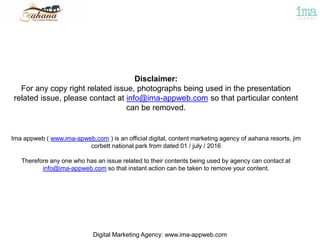 Disclaimer:
For any copy right related issue, photographs being used in the presentation
related issue, please contact at info@ima-appweb.com so that particular content
can be removed.
Ima appweb ( www.ima-apweb.com ) is an official digital, content marketing agency of aahana resorts, jim
corbett national park from dated 01 / july / 2016
Therefore any one who has an issue related to their contents being used by agency can contact at
info@ima-appweb.com so that instant action can be taken to remove your content.
Digital Marketing Agency: www.ima-appweb.com
 