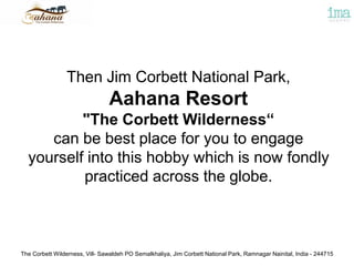 The Corbett Wilderness, Vill- Sawaldeh PO Semalkhaliya, Jim Corbett National Park, Ramnagar Nainital, India - 244715
Then Jim Corbett National Park,
Aahana Resort
"The Corbett Wilderness“
can be best place for you to engage
yourself into this hobby which is now fondly
practiced across the globe.
 