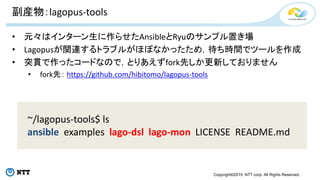 Copyright©2015 NTT corp. All Rights Reserved.
副産物：lagopus-tools
• 元々はインターン生に作らせたAnsibleとRyuのサンプル置き場
• Lagopusが関連するトラブルがほぼなかったため，待ち時間でツールを作成
• 突貫で作ったコードなので，とりあえずfork先しか更新しておりません
• fork先： https://github.com/hibitomo/lagopus-tools
~/lagopus-tools$ ls
ansible examples lago-dsl lago-mon LICENSE README.md
 