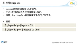 Copyright©2015 NTT corp. All Rights Reserved.
副産物：lago-dsl
• lagopusのDSLを直接叩くスクリプト．
• デバッグ用途以外の使用は推奨しない．
• 直接，flow，interface等の編集をすることができる．
• 実行
$ ./lago-dsl.py [lagopus DSL]
$ ./lago-dsl.py < [lagopus DSL file]
 