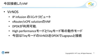 Copyright©2015 NTT corp. All Rights Reserved.
今回接続したVNF
• VirNOS
• IP infusion のコントリビュート
• vRouter/vCPE solutionのVNF
• DPDKが利用可能．
• High performanceモードとTinyモード等の動作モード
• 今回はTinyモードのVirNOSをDPDKでLagopusと接続
5
 