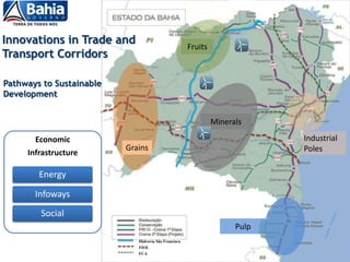 Innovations in Trade and                              Fruits
Transport Corridors

Pathways to Sustainable
Development


                                                               Minerals

       Economic                                                             Industrial
                          Grains                                            Poles
     Infrastructure

        Energy

       Infoways
        Social
                                                                     Pulp
                             Hidrovia São Francisco
                             FIOL
                             FCA
 