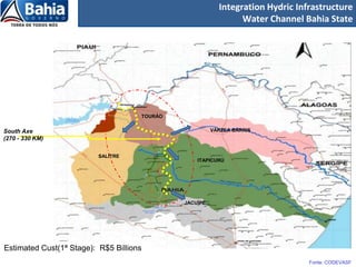 Integration Hydric Infrastructure
                                                                Water Channel Bahia State




                                     TOURÃO


South Axe                                               VÁRZEA BARRIS
(270 - 330 KM)

                          SALITRE
                                                  ITAPICURÚ




                                              JACUÍPE




Estimated Cust(1ª Stage): R$5 Billions
                                                                                Fonte: CODEVASF
 