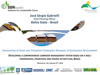 INNOVATIONS IN TRADE AND TRANSPORT CORRIDORS: PATHWAYS TO SUSTAINABLE DEVELOPMENT
     DEVELOPING A COMPREHENSIVE CORRIDOR MANAGEMENT SYSTEM BASED ON A WELL-
              COORDINATED, PRIORITIZED AND PHASED ACTION PLAN, BRAZIL
                             WASHINGTON - DC, FEBRUARY 27TH, 2013


                                                                 Ministério da     Ministério dos
                                                             Integração Nacional   Transportes
 