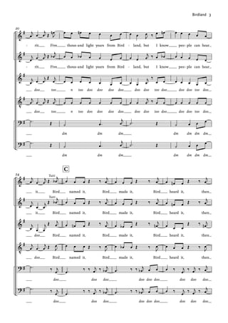 &
&
&
V
?
?
#
#
#
#
#
#
20
j
œ .
œ
j
œ Œ J
œ
n
rit. Five
j
œ .
œ
j
œ Œ
j
œ
b
rit. Five
j
œ .
œ
j
œ
Œ j
œ
doo too
j
œ .
œ
j
œ Œ j
œ
doo too
.
˙ Œ
.
˙ Œ
œ œ œ
n œ œ œ œ
thous and light years from Bird
œ œ œ
b œ œ œ œ
thous and light years from Bird
œ œ œ œ œ œ œ
n too doo doo doo doo
œ œ œ œ œ œ œ
n too doo doo doo doo
˙ .
œ
j
œ
dm dm dm
˙ .
œ
j
œ
dm dm dm
œ œ J
œ ‰ œ œ
n
land, but I know
œ œ
j
œ ‰ œ œ
b
land, but I know
œ œ
j
œ
‰
œ œ
doo doo too doo
œ œ
j
œ ‰ œ œ
doo doo too doo
.
˙ Œ
.
˙ Œ
œ œ œ œ œ
peo ple can hear
œ œ œ œ œ
peo ple can hear
œ œ œ œ œ
doo doo too doo
œ œ œ œ œ
doo doo too doo
˙ œ œ œ
dm dm dm dm
˙ œ œ œ
dm dm dm dm
- - - -
- - - -
&
&
&
V
?
?
#
#
#
#
#
#
24
j
œ .
œ
j
œ Œ
j
œ
b
it. Bird
j
œ .
œ
j
œ
Œ
j
œ
b
it. Bird
j
œ .
œ
j
œ
Œ j
œ
doo Bird
j
œ .
œ
j
œ Œ J
œ
doo Bird
.
˙ ‰ j
œ
doo
.
˙ ‰ j
œ
doo
Tutti
Tutti
œ œ œ Œ ‰
j
œ
named it, Bird
œ œ œ Œ ‰ j
œ
named it, Bird
œ œ
n œ Œ ‰ j
œ
named it, Bird
œ œ œ Œ ‰
J
œ
named it, Bird
.
œ
‰ ‰ j
œ ‰ j
œ
b
doo doo
.
œ
‰ ‰ j
œ ‰ j
œ
b
doo doo
C
œ œ œ Œ ‰
j
œ
made it, Bird
œ œ œ Œ ‰ j
œ
made it, Bird
œ œ
b œ
Œ ‰ j
œ
n
made it, Bird
œ œ
b œ Œ ‰
J
œ
made it, Bird
.
œ ‰ ‰ j
œ
b œ œ
doo doo doo
.
œ ‰ ‰ j
œ
b œ œ
doo doo doo
œ œ
n œ Œ ‰
j
œ
heard it, then
œ œ
n œ Œ ‰ j
œ
heard it, then
œ œ œ
Œ ‰ j
œ
n
heard it, then
œ œ œ Œ ‰
J
œ
heard it, then
œ ‰ j
œ
‰ j
œ ‰ j
œ
doo doo doo
œ ‰ j
œ
‰ j
œ ‰ j
œ
doo doo doo
Birdland			3
 