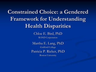 Constrained Choice: a Gendered Framework for Understanding Health Disparities  Chloe E. Bird, PhD RAND Corporation Martha E. Lang, PhD Guilford College Patricia P. Rieker, PhD Boston University  