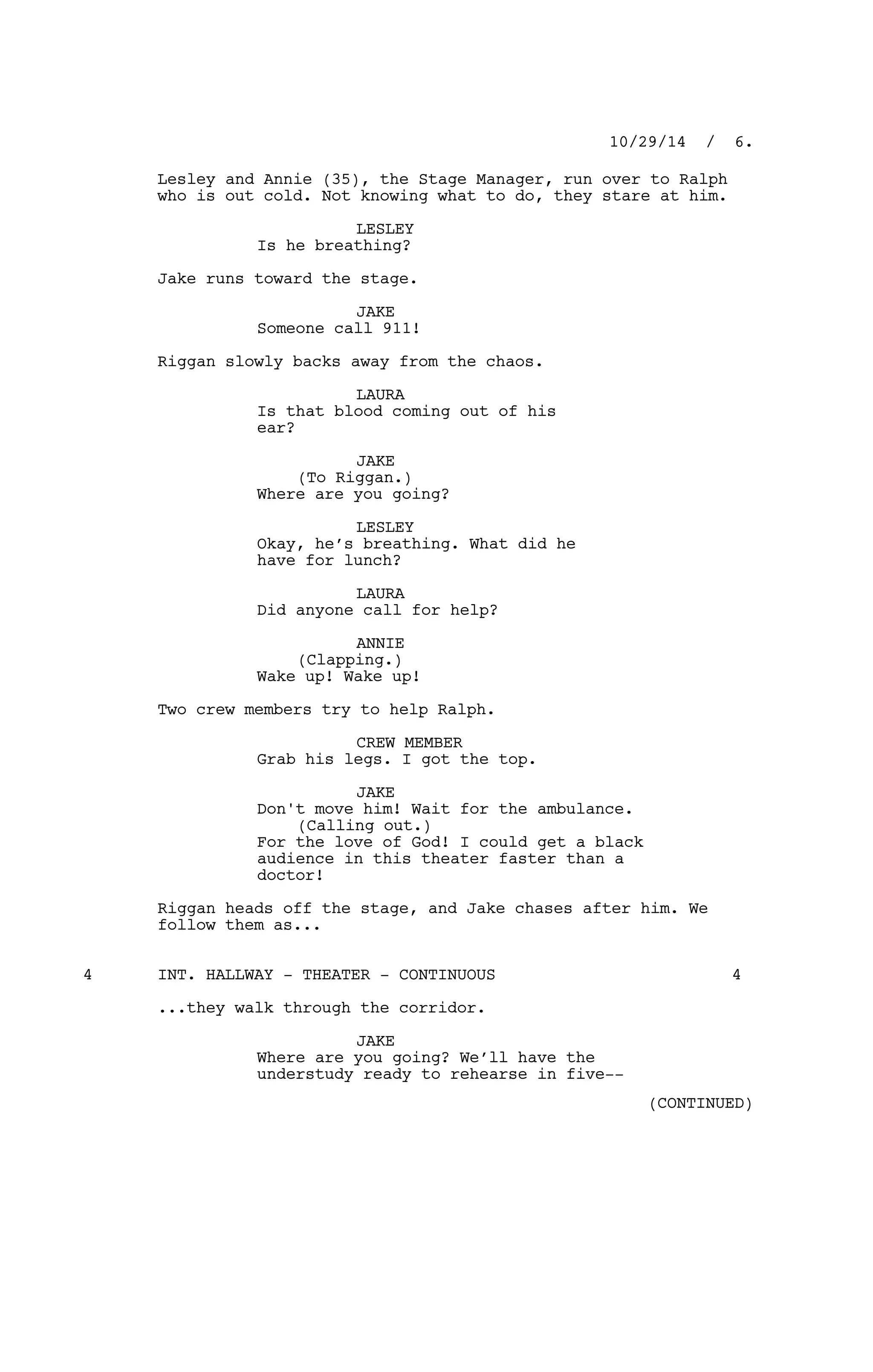 Lesley and Annie (35), the Stage Manager, run over to Ralph
who is out cold. Not knowing what to do, they stare at him.
LESLEY
Is he breathing?
Jake runs toward the stage.
JAKE
Someone call 911!
Riggan slowly backs away from the chaos.
LAURA
Is that blood coming out of his
ear?
JAKE
(To Riggan.)
Where are you going?
LESLEY
Okay, he’s breathing. What did he
have for lunch?
LAURA
Did anyone call for help?
ANNIE
(Clapping.)
Wake up! Wake up!
Two crew members try to help Ralph.
CREW MEMBER
Grab his legs. I got the top.
JAKE
Don't move him! Wait for the ambulance.
(Calling out.)
For the love of God! I could get a black
audience in this theater faster than a
doctor!
Riggan heads off the stage, and Jake chases after him. We
follow them as...
INT. HALLWAY - THEATER - CONTINUOUS4 4
...they walk through the corridor.
JAKE
Where are you going? We’ll have the
understudy ready to rehearse in five--
10/29/14 / 6.
(CONTINUED)
 