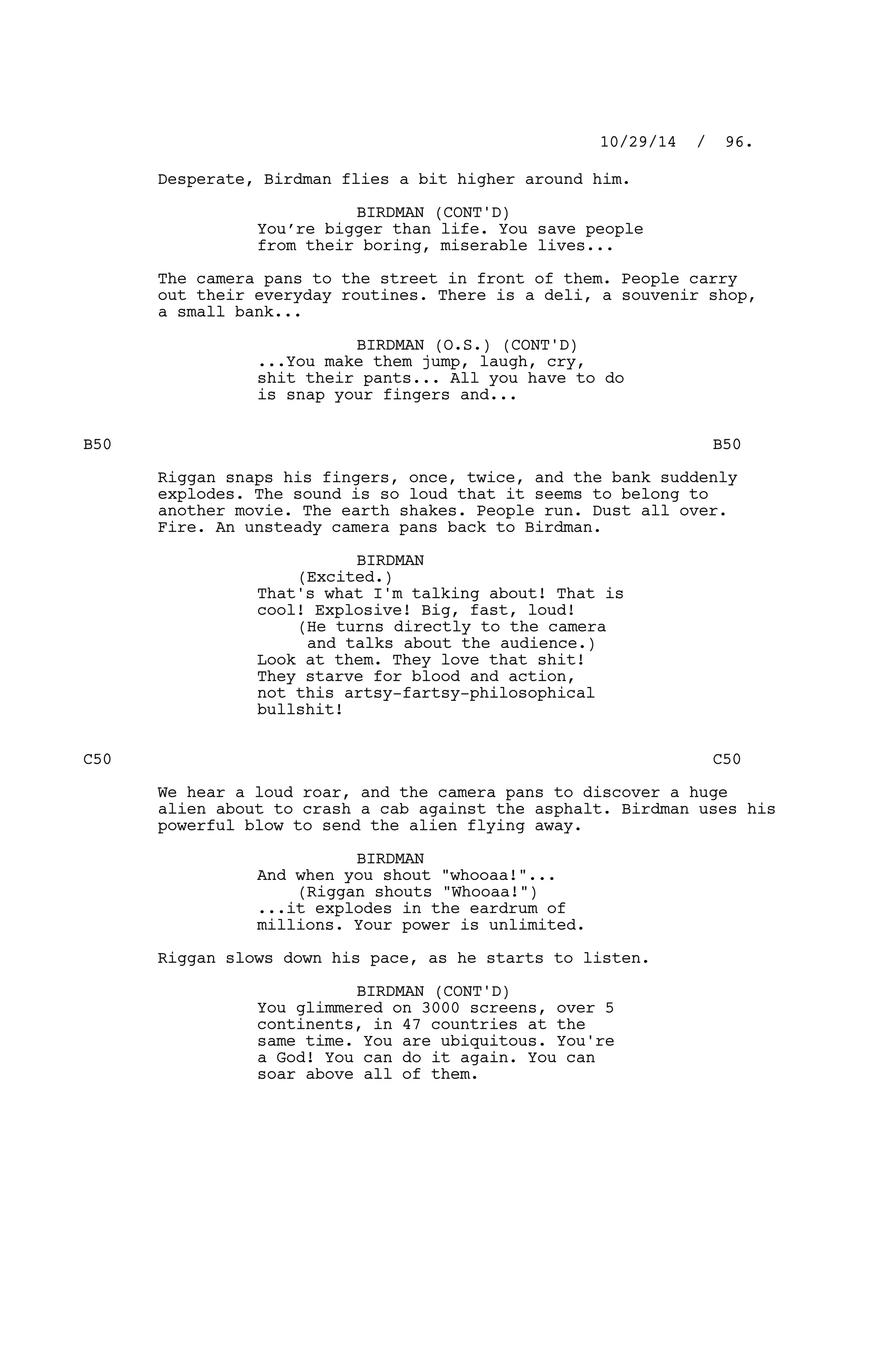 Desperate, Birdman flies a bit higher around him.
BIRDMAN (CONT'D)
You’re bigger than life. You save people
from their boring, miserable lives...
The camera pans to the street in front of them. People carry
out their everyday routines. There is a deli, a souvenir shop,
a small bank...
BIRDMAN (O.S.) (CONT'D)
...You make them jump, laugh, cry,
shit their pants... All you have to do
is snap your fingers and...
B50 B50
Riggan snaps his fingers, once, twice, and the bank suddenly
explodes. The sound is so loud that it seems to belong to
another movie. The earth shakes. People run. Dust all over.
Fire. An unsteady camera pans back to Birdman.
BIRDMAN
(Excited.)
That's what I'm talking about! That is
cool! Explosive! Big, fast, loud!
(He turns directly to the camera
and talks about the audience.)
Look at them. They love that shit!
They starve for blood and action,
not this artsy-fartsy-philosophical
bullshit!
C50 C50
We hear a loud roar, and the camera pans to discover a huge
alien about to crash a cab against the asphalt. Birdman uses his
powerful blow to send the alien flying away.
BIRDMAN
And when you shout "whooaa!"...
(Riggan shouts "Whooaa!")
...it explodes in the eardrum of
millions. Your power is unlimited.
Riggan slows down his pace, as he starts to listen.
BIRDMAN (CONT'D)
You glimmered on 3000 screens, over 5
continents, in 47 countries at the
same time. You are ubiquitous. You're
a God! You can do it again. You can
soar above all of them.
10/29/14 / 96.
 