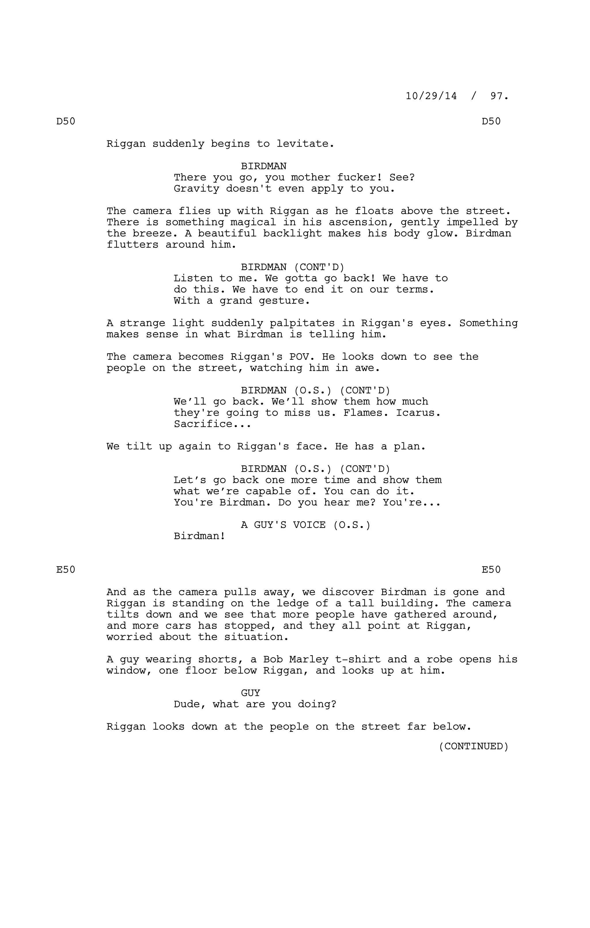 D50 D50
Riggan suddenly begins to levitate.
BIRDMAN
There you go, you mother fucker! See?
Gravity doesn't even apply to you.
The camera flies up with Riggan as he floats above the street.
There is something magical in his ascension, gently impelled by
the breeze. A beautiful backlight makes his body glow. Birdman
flutters around him.
BIRDMAN (CONT'D)
Listen to me. We gotta go back! We have to
do this. We have to end it on our terms.
With a grand gesture.
A strange light suddenly palpitates in Riggan's eyes. Something
makes sense in what Birdman is telling him.
The camera becomes Riggan's POV. He looks down to see the
people on the street, watching him in awe.
BIRDMAN (O.S.) (CONT'D)
We’ll go back. We’ll show them how much
they're going to miss us. Flames. Icarus.
Sacrifice...
We tilt up again to Riggan's face. He has a plan.
BIRDMAN (O.S.) (CONT'D)
Let’s go back one more time and show them
what we’re capable of. You can do it.
You're Birdman. Do you hear me? You're...
A GUY'S VOICE (O.S.)
Birdman!
E50 E50
And as the camera pulls away, we discover Birdman is gone and
Riggan is standing on the ledge of a tall building. The camera
tilts down and we see that more people have gathered around,
and more cars has stopped, and they all point at Riggan,
worried about the situation.
A guy wearing shorts, a Bob Marley t-shirt and a robe opens his
window, one floor below Riggan, and looks up at him.
GUY
Dude, what are you doing?
Riggan looks down at the people on the street far below.
10/29/14 / 97.
(CONTINUED)
 