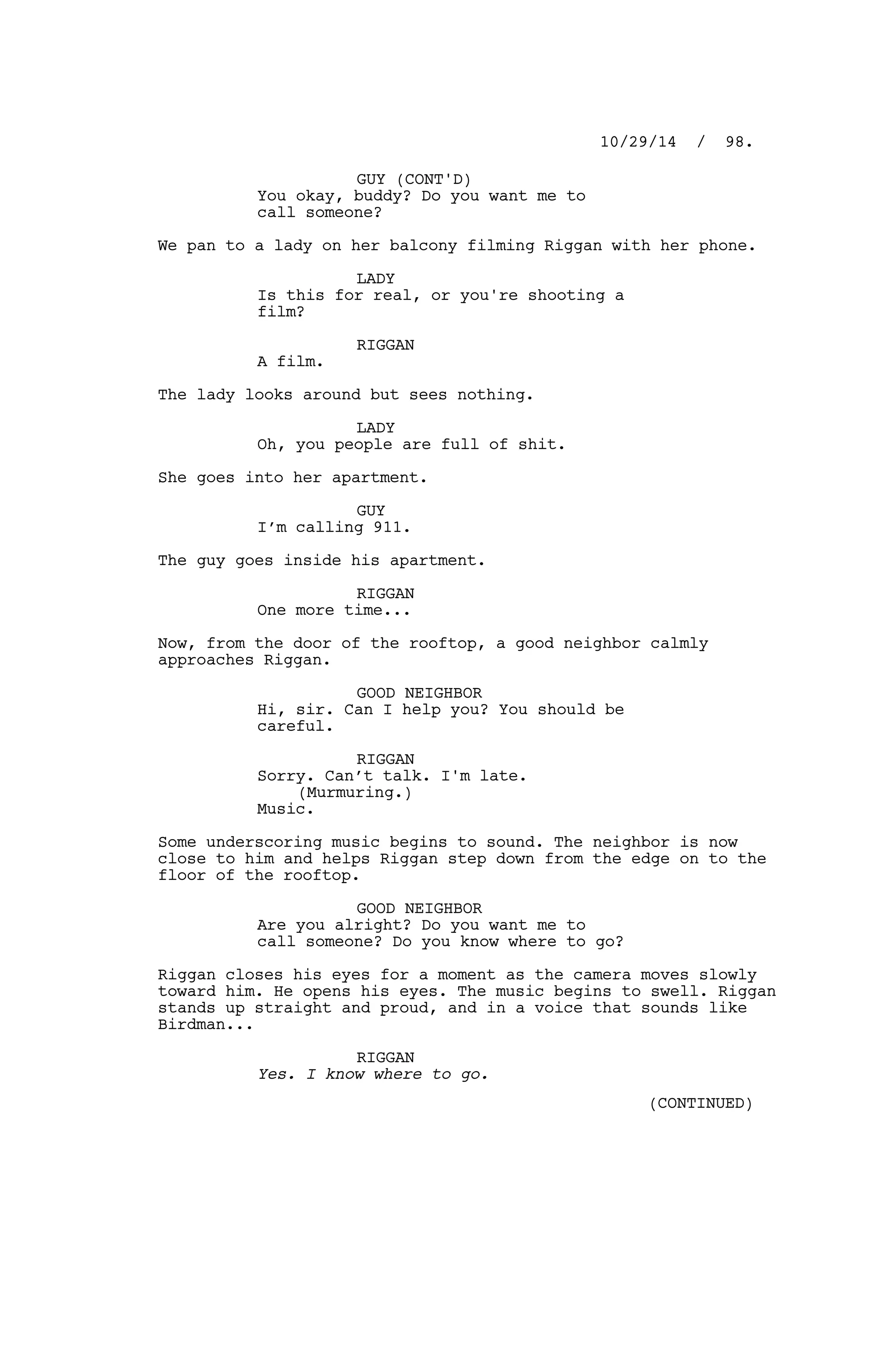 GUY (CONT'D)
You okay, buddy? Do you want me to
call someone?
We pan to a lady on her balcony filming Riggan with her phone.
LADY
Is this for real, or you're shooting a
film?
RIGGAN
A film.
The lady looks around but sees nothing.
LADY
Oh, you people are full of shit.
She goes into her apartment.
GUY
I’m calling 911.
The guy goes inside his apartment.
RIGGAN
One more time...
Now, from the door of the rooftop, a good neighbor calmly
approaches Riggan.
GOOD NEIGHBOR
Hi, sir. Can I help you? You should be
careful.
RIGGAN
Sorry. Can’t talk. I'm late.
(Murmuring.)
Music.
Some underscoring music begins to sound. The neighbor is now
close to him and helps Riggan step down from the edge on to the
floor of the rooftop.
GOOD NEIGHBOR
Are you alright? Do you want me to
call someone? Do you know where to go?
Riggan closes his eyes for a moment as the camera moves slowly
toward him. He opens his eyes. The music begins to swell. Riggan
stands up straight and proud, and in a voice that sounds like
Birdman...
RIGGAN
Yes. I know where to go.
10/29/14 / 98.
(CONTINUED)
 