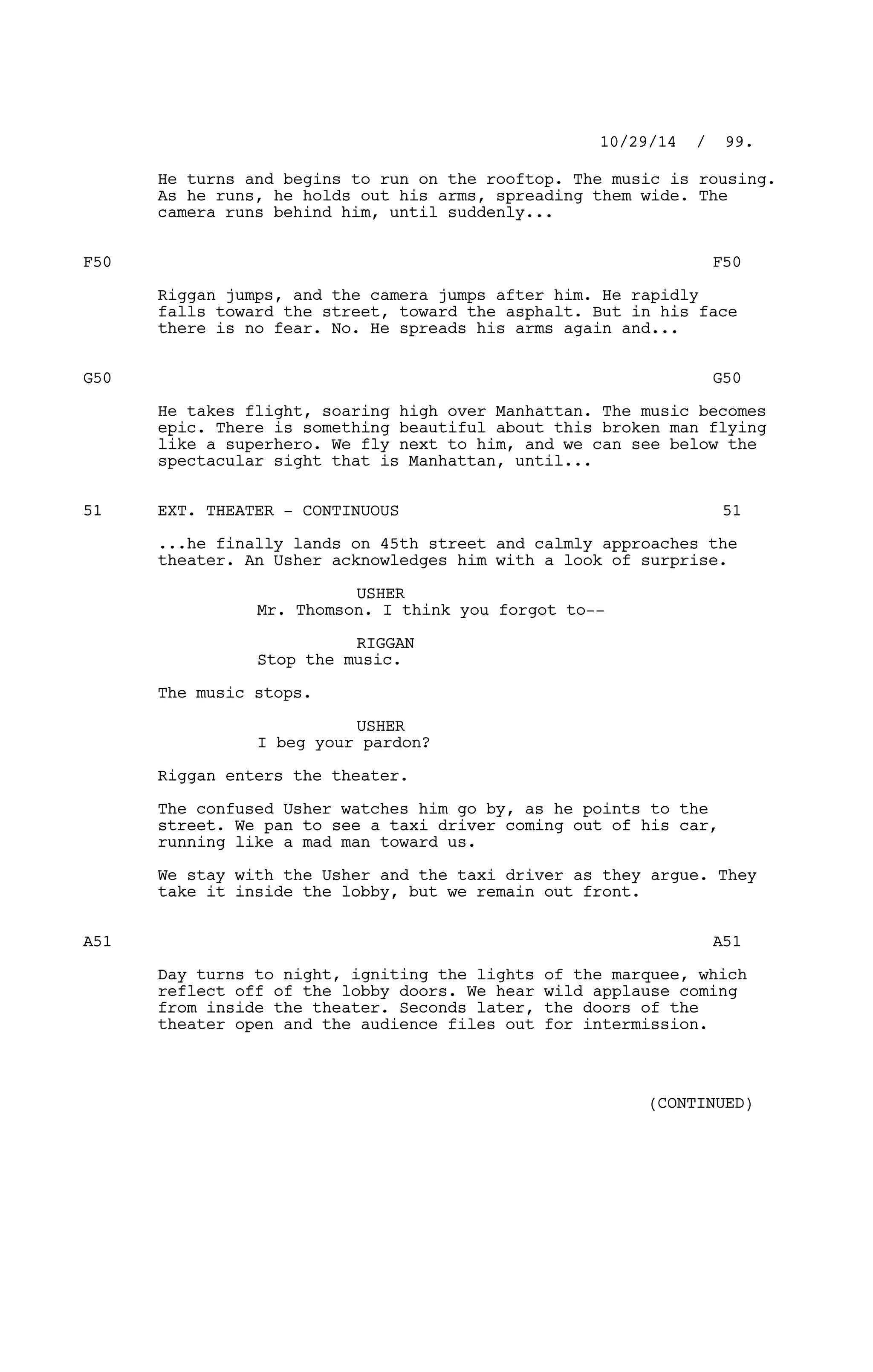 He turns and begins to run on the rooftop. The music is rousing.
As he runs, he holds out his arms, spreading them wide. The
camera runs behind him, until suddenly...
F50 F50
Riggan jumps, and the camera jumps after him. He rapidly
falls toward the street, toward the asphalt. But in his face
there is no fear. No. He spreads his arms again and...
G50 G50
He takes flight, soaring high over Manhattan. The music becomes
epic. There is something beautiful about this broken man flying
like a superhero. We fly next to him, and we can see below the
spectacular sight that is Manhattan, until...
EXT. THEATER - CONTINUOUS51 51
...he finally lands on 45th street and calmly approaches the
theater. An Usher acknowledges him with a look of surprise.
USHER
Mr. Thomson. I think you forgot to--
RIGGAN
Stop the music.
The music stops.
USHER
I beg your pardon?
Riggan enters the theater.
The confused Usher watches him go by, as he points to the
street. We pan to see a taxi driver coming out of his car,
running like a mad man toward us.
We stay with the Usher and the taxi driver as they argue. They
take it inside the lobby, but we remain out front.
A51 A51
Day turns to night, igniting the lights of the marquee, which
reflect off of the lobby doors. We hear wild applause coming
from inside the theater. Seconds later, the doors of the
theater open and the audience files out for intermission.
10/29/14 / 99.
(CONTINUED)
 