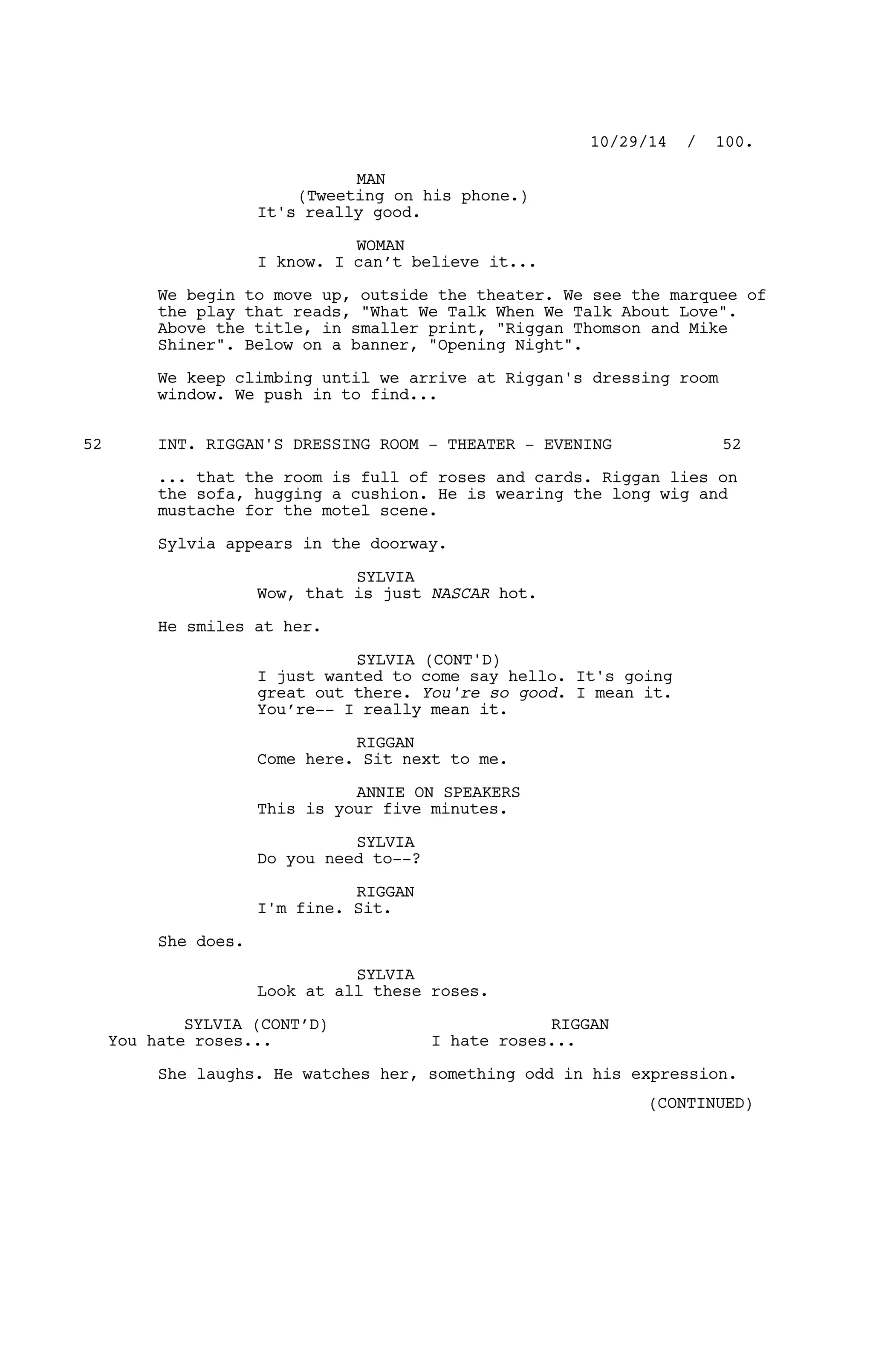MAN
(Tweeting on his phone.)
It's really good.
WOMAN
I know. I can’t believe it...
We begin to move up, outside the theater. We see the marquee of
the play that reads, "What We Talk When We Talk About Love".
Above the title, in smaller print, "Riggan Thomson and Mike
Shiner". Below on a banner, "Opening Night".
We keep climbing until we arrive at Riggan's dressing room
window. We push in to find...
INT. RIGGAN'S DRESSING ROOM - THEATER - EVENING52 52
... that the room is full of roses and cards. Riggan lies on
the sofa, hugging a cushion. He is wearing the long wig and
mustache for the motel scene.
Sylvia appears in the doorway.
SYLVIA
Wow, that is just NASCAR hot.
He smiles at her.
SYLVIA (CONT'D)
I just wanted to come say hello. It's going
great out there. You're so good. I mean it.
You’re-- I really mean it.
RIGGAN
Come here. Sit next to me.
ANNIE ON SPEAKERS
This is your five minutes.
SYLVIA
Do you need to--?
RIGGAN
I'm fine. Sit.
She does.
SYLVIA
Look at all these roses.
SYLVIA (CONT’D)
You hate roses...
RIGGAN
I hate roses...
She laughs. He watches her, something odd in his expression.
10/29/14 / 100.
(CONTINUED)
 