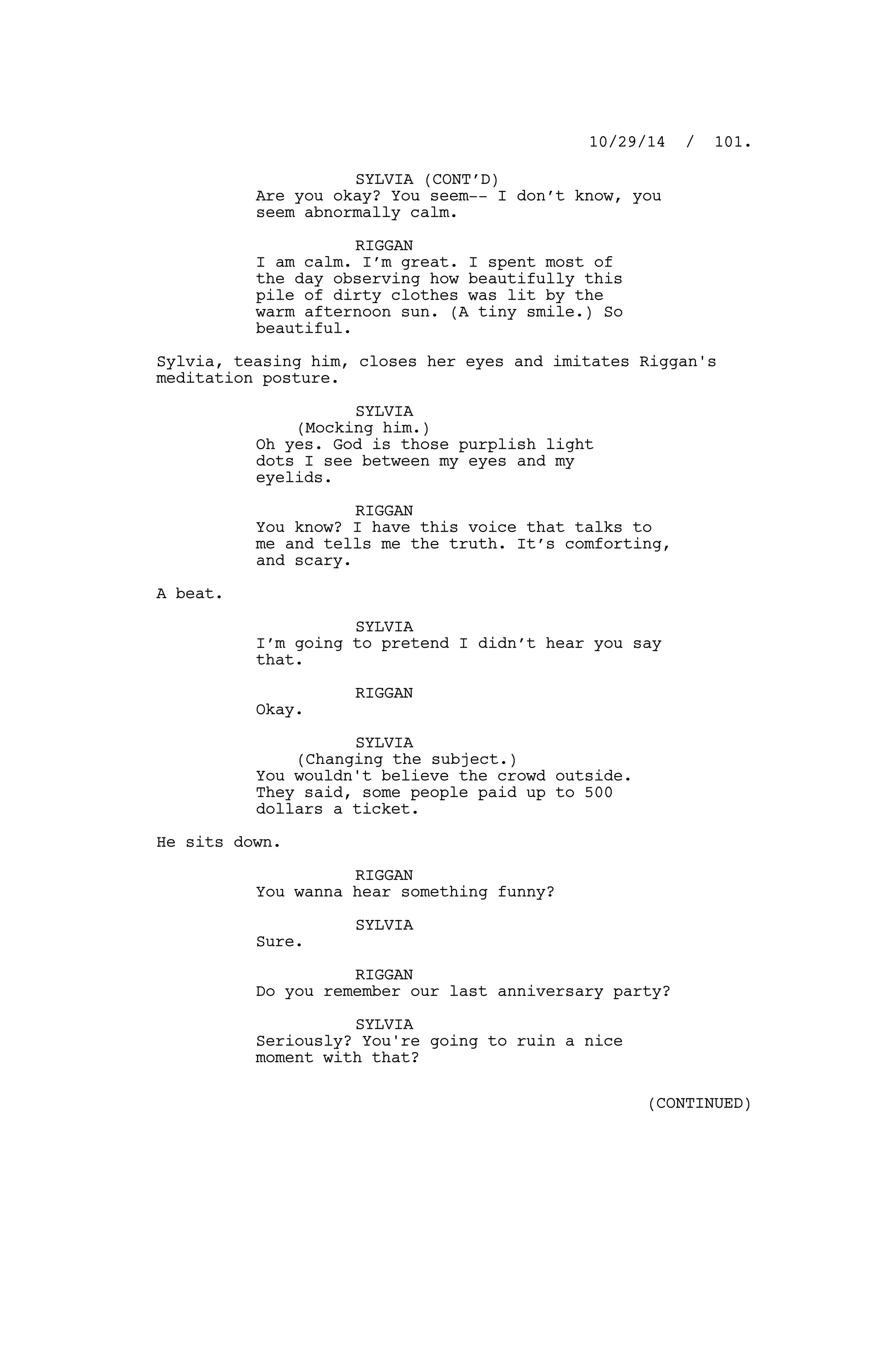 SYLVIA (CONT’D)
Are you okay? You seem-- I don’t know, you
seem abnormally calm.
RIGGAN
I am calm. I’m great. I spent most of
the day observing how beautifully this
pile of dirty clothes was lit by the
warm afternoon sun. (A tiny smile.) So
beautiful.
Sylvia, teasing him, closes her eyes and imitates Riggan's
meditation posture.
SYLVIA
(Mocking him.)
Oh yes. God is those purplish light
dots I see between my eyes and my
eyelids.
RIGGAN
You know? I have this voice that talks to
me and tells me the truth. It’s comforting,
and scary.
A beat.
SYLVIA
I’m going to pretend I didn’t hear you say
that.
RIGGAN
Okay.
SYLVIA
(Changing the subject.)
You wouldn't believe the crowd outside.
They said, some people paid up to 500
dollars a ticket.
He sits down.
RIGGAN
You wanna hear something funny?
SYLVIA
Sure.
RIGGAN
Do you remember our last anniversary party?
SYLVIA
Seriously? You're going to ruin a nice
moment with that?
10/29/14 / 101.
(CONTINUED)
 