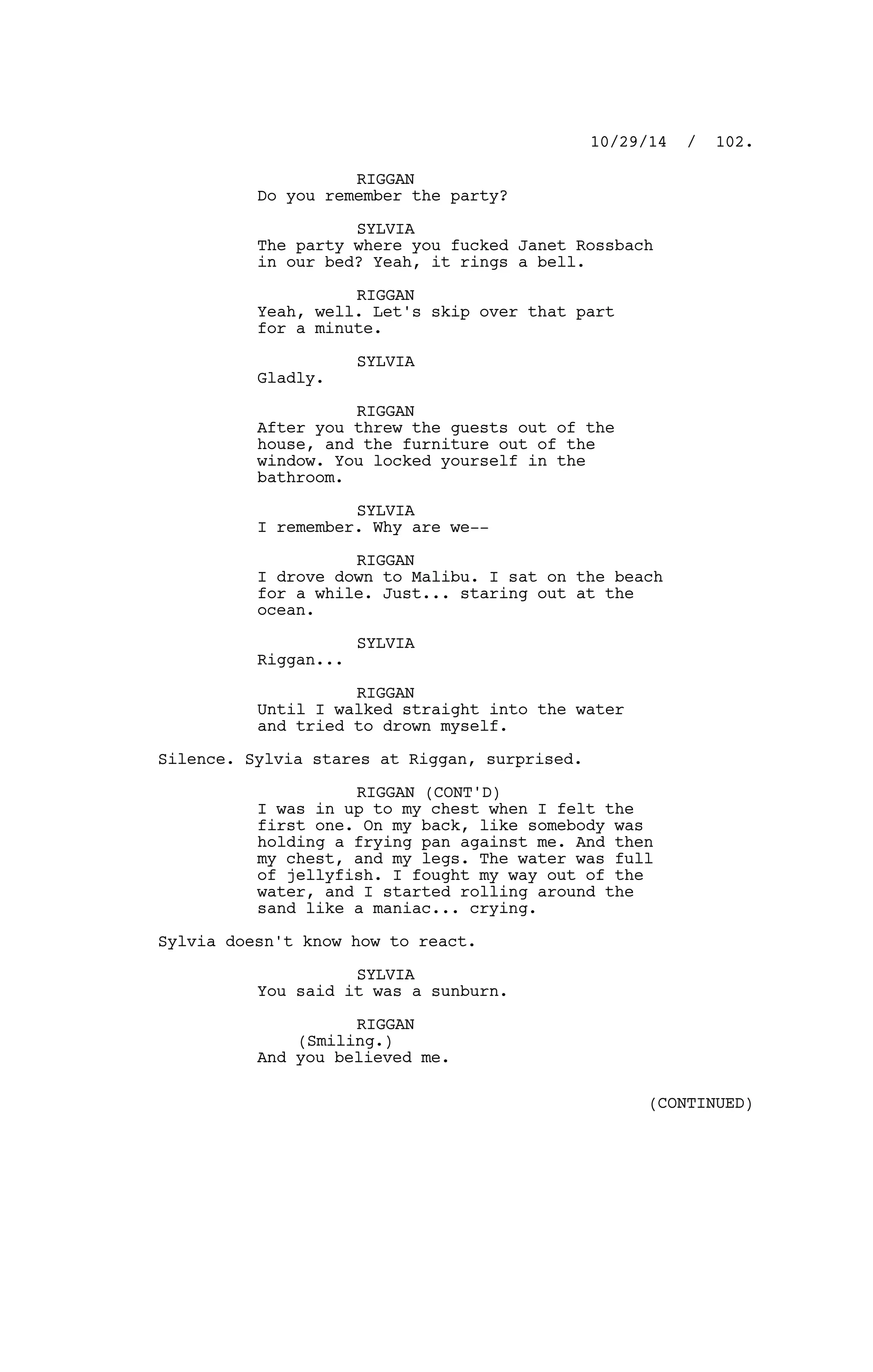 RIGGAN
Do you remember the party?
SYLVIA
The party where you fucked Janet Rossbach
in our bed? Yeah, it rings a bell.
RIGGAN
Yeah, well. Let's skip over that part
for a minute.
SYLVIA
Gladly.
RIGGAN
After you threw the guests out of the
house, and the furniture out of the
window. You locked yourself in the
bathroom.
SYLVIA
I remember. Why are we--
RIGGAN
I drove down to Malibu. I sat on the beach
for a while. Just... staring out at the
ocean.
SYLVIA
Riggan...
RIGGAN
Until I walked straight into the water
and tried to drown myself.
Silence. Sylvia stares at Riggan, surprised.
RIGGAN (CONT'D)
I was in up to my chest when I felt the
first one. On my back, like somebody was
holding a frying pan against me. And then
my chest, and my legs. The water was full
of jellyfish. I fought my way out of the
water, and I started rolling around the
sand like a maniac... crying.
Sylvia doesn't know how to react.
SYLVIA
You said it was a sunburn.
RIGGAN
(Smiling.)
And you believed me.
10/29/14 / 102.
(CONTINUED)
 