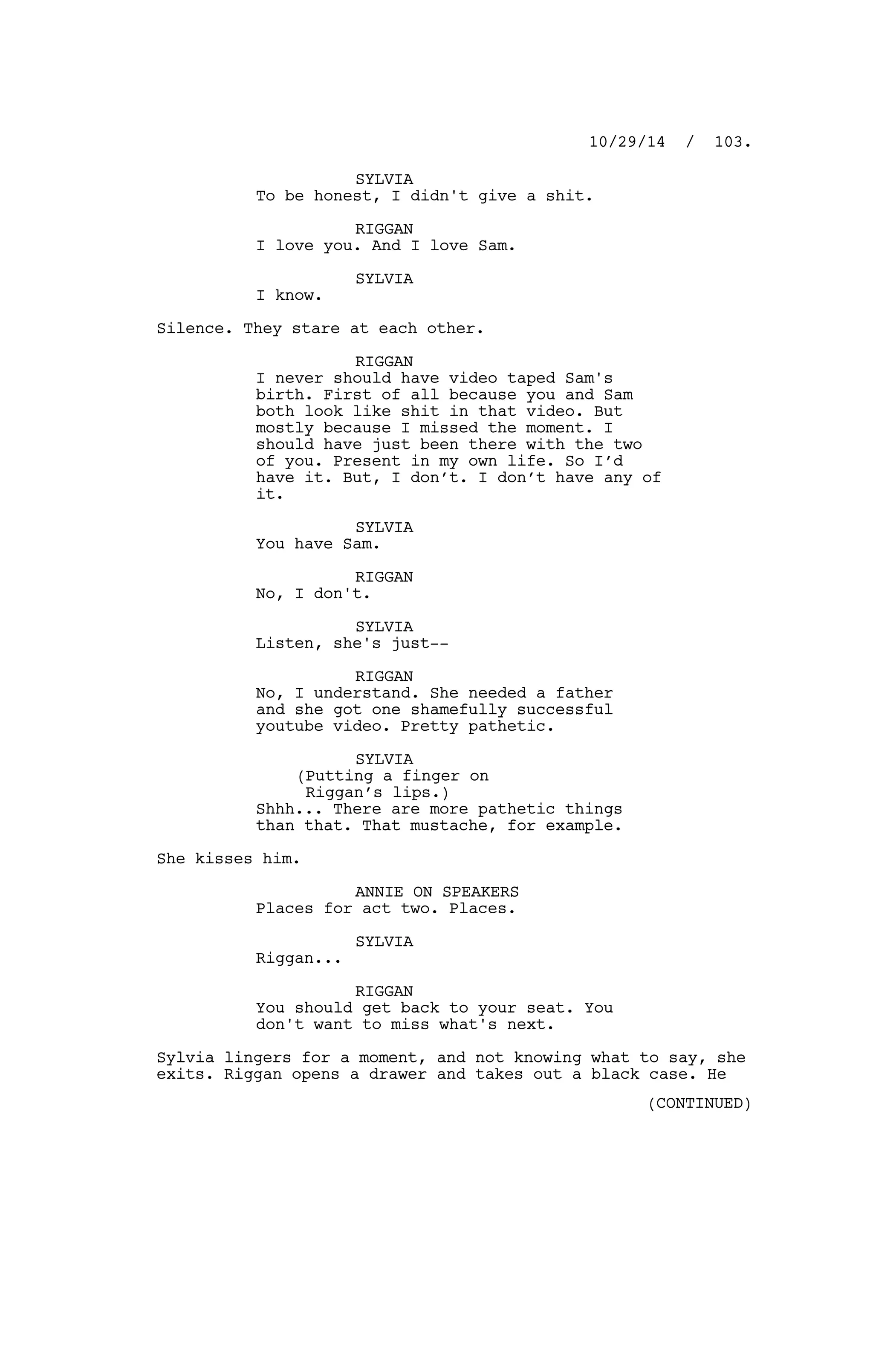 SYLVIA
To be honest, I didn't give a shit.
RIGGAN
I love you. And I love Sam.
SYLVIA
I know.
Silence. They stare at each other.
RIGGAN
I never should have video taped Sam's
birth. First of all because you and Sam
both look like shit in that video. But
mostly because I missed the moment. I
should have just been there with the two
of you. Present in my own life. So I’d
have it. But, I don’t. I don’t have any of
it.
SYLVIA
You have Sam.
RIGGAN
No, I don't.
SYLVIA
Listen, she's just--
RIGGAN
No, I understand. She needed a father
and she got one shamefully successful
youtube video. Pretty pathetic.
SYLVIA
(Putting a finger on
Riggan’s lips.)
Shhh... There are more pathetic things
than that. That mustache, for example.
She kisses him.
ANNIE ON SPEAKERS
Places for act two. Places.
SYLVIA
Riggan...
RIGGAN
You should get back to your seat. You
don't want to miss what's next.
Sylvia lingers for a moment, and not knowing what to say, she
exits. Riggan opens a drawer and takes out a black case. He
10/29/14 / 103.
(CONTINUED)
 