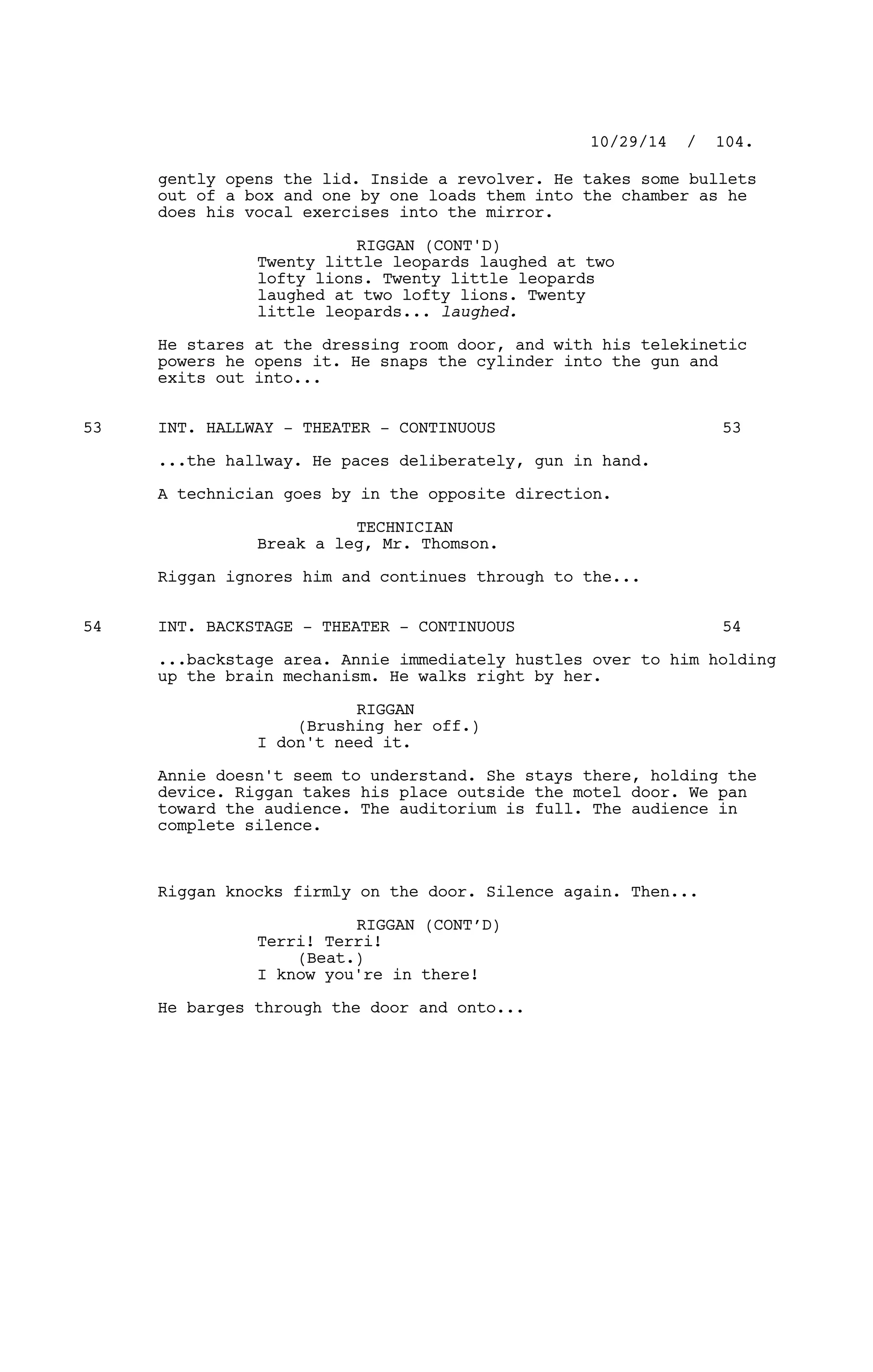gently opens the lid. Inside a revolver. He takes some bullets
out of a box and one by one loads them into the chamber as he
does his vocal exercises into the mirror.
RIGGAN (CONT'D)
Twenty little leopards laughed at two
lofty lions. Twenty little leopards
laughed at two lofty lions. Twenty
little leopards... laughed.
He stares at the dressing room door, and with his telekinetic
powers he opens it. He snaps the cylinder into the gun and
exits out into...
INT. HALLWAY - THEATER - CONTINUOUS53 53
...the hallway. He paces deliberately, gun in hand.
A technician goes by in the opposite direction.
TECHNICIAN
Break a leg, Mr. Thomson.
Riggan ignores him and continues through to the...
INT. BACKSTAGE - THEATER - CONTINUOUS54 54
...backstage area. Annie immediately hustles over to him holding
up the brain mechanism. He walks right by her.
RIGGAN
(Brushing her off.)
I don't need it.
Annie doesn't seem to understand. She stays there, holding the
device. Riggan takes his place outside the motel door. We pan
toward the audience. The auditorium is full. The audience in
complete silence.
Riggan knocks firmly on the door. Silence again. Then...
RIGGAN (CONT’D)
Terri! Terri!
(Beat.)
I know you're in there!
He barges through the door and onto...
10/29/14 / 104.
 
